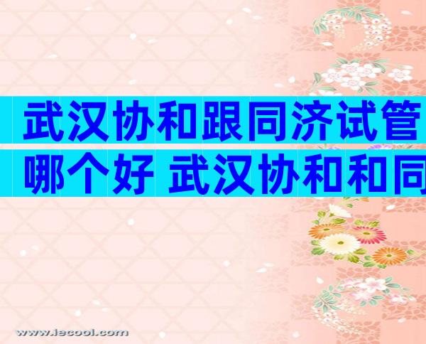 武汉协和跟同济试管哪个好 武汉协和和同济哪个生殖科好